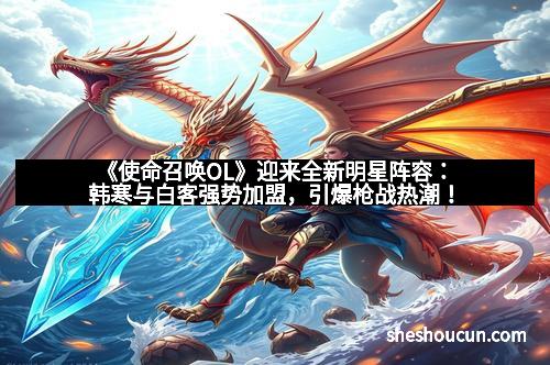 《使命召唤OL》迎来全新明星阵容：韩寒与白客强势加盟，引爆枪战热潮！
